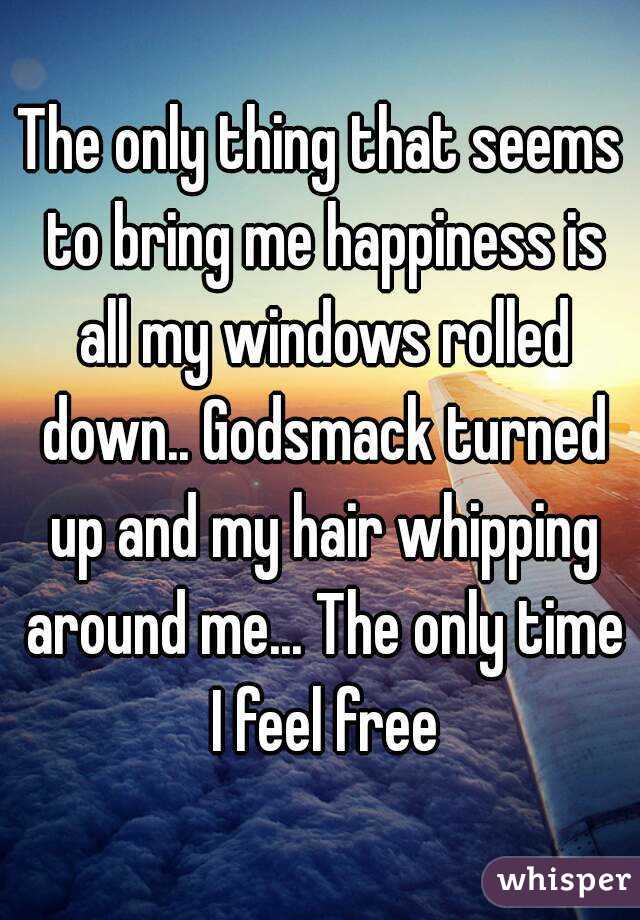 The only thing that seems to bring me happiness is all my windows rolled down.. Godsmack turned up and my hair whipping around me... The only time I feel free