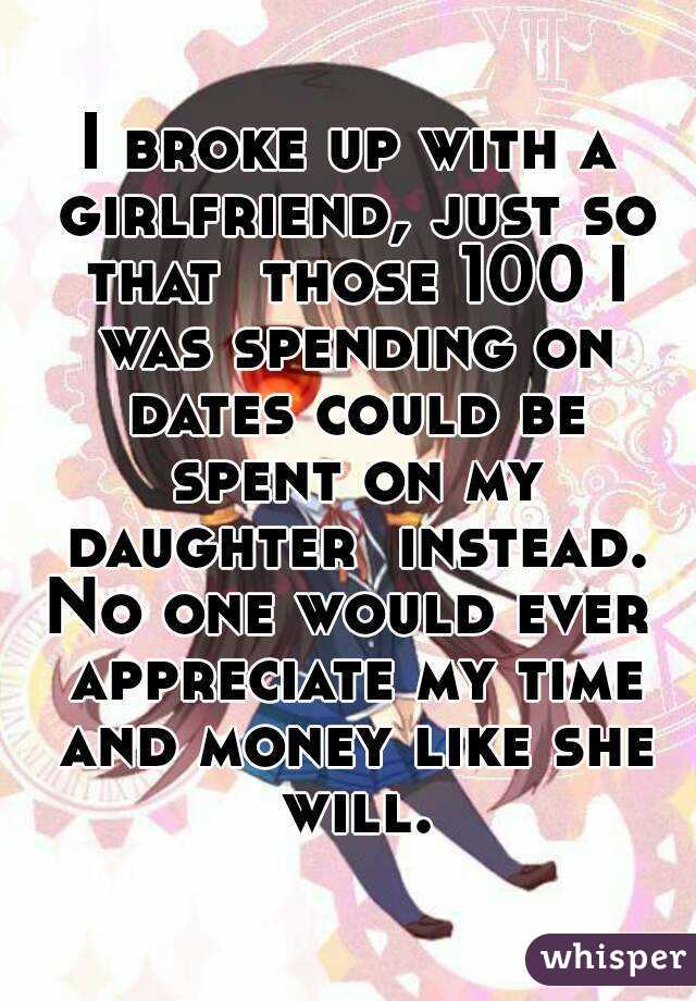 I broke up with a girlfriend, just so that  those 100 I was spending on dates could be spent on my daughter  instead.
No one would ever appreciate my time and money like she will.