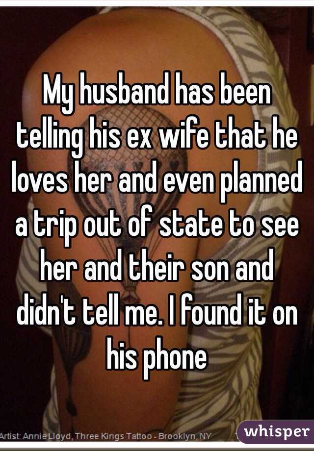 My husband has been telling his ex wife that he loves her and even planned a trip out of state to see her and their son and didn't tell me. I found it on his phone