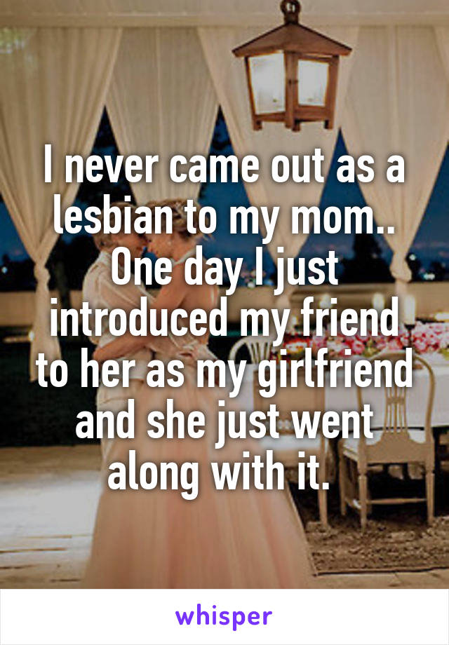 I never came out as a lesbian to my mom.. One day I just introduced my friend to her as my girlfriend and she just went along with it. 