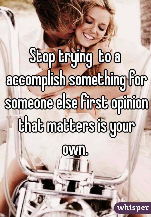 Stop trying  to a accomplish something for someone else first opinion that matters is your own. 