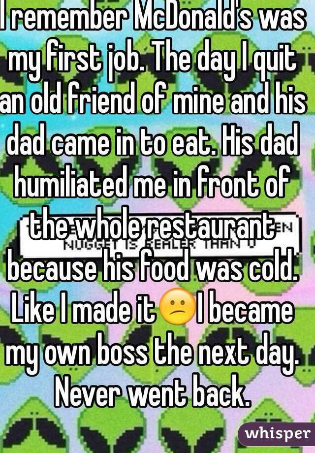 I remember McDonald's was my first job. The day I quit an old friend of mine and his dad came in to eat. His dad humiliated me in front of the whole restaurant because his food was cold. Like I made it😕I became my own boss the next day. Never went back. 