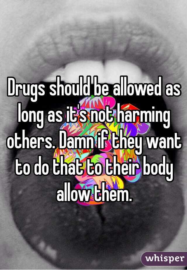Drugs should be allowed as long as it's not harming others. Damn if they want to do that to their body allow them. 