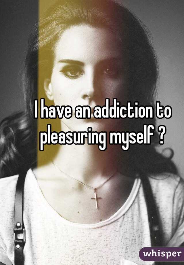 I have an addiction to pleasuring myself ?
