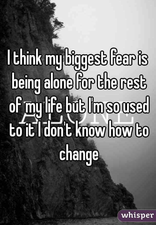 I think my biggest fear is being alone for the rest of my life but I'm so used to it I don't know how to change
