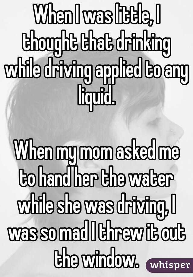When I was little, I thought that drinking while driving applied to any liquid. 

When my mom asked me to hand her the water while she was driving, I was so mad I threw it out the window.