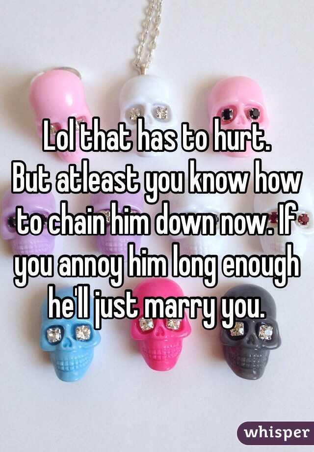 Lol that has to hurt.
But atleast you know how to chain him down now. If you annoy him long enough he'll just marry you.