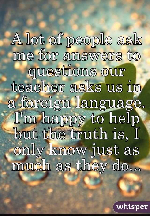 A lot of people ask me for answers to questions our teacher asks us in a foreign language. I'm happy to help but the truth is, I only know just as much as they do...