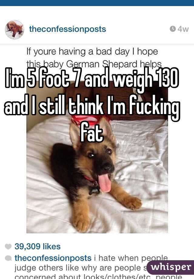 I'm 5 foot 7 and weigh 130 and I still think I'm fucking fat 