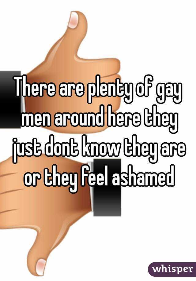 There are plenty of gay men around here they just dont know they are or they feel ashamed