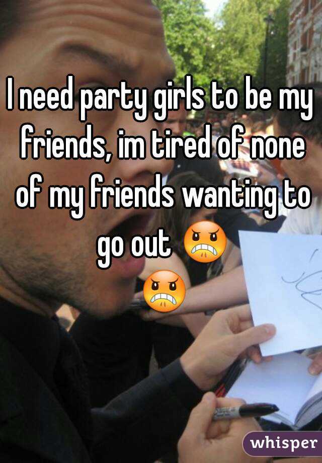 I need party girls to be my friends, im tired of none of my friends wanting to go out 😠 😠 