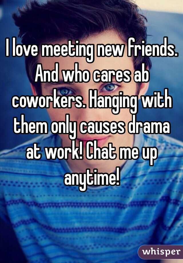 I love meeting new friends. And who cares ab coworkers. Hanging with them only causes drama at work! Chat me up anytime! 