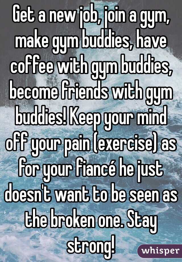 Get a new job, join a gym, make gym buddies, have coffee with gym buddies, become friends with gym buddies! Keep your mind off your pain (exercise) as for your fiancé he just doesn't want to be seen as the broken one. Stay strong!