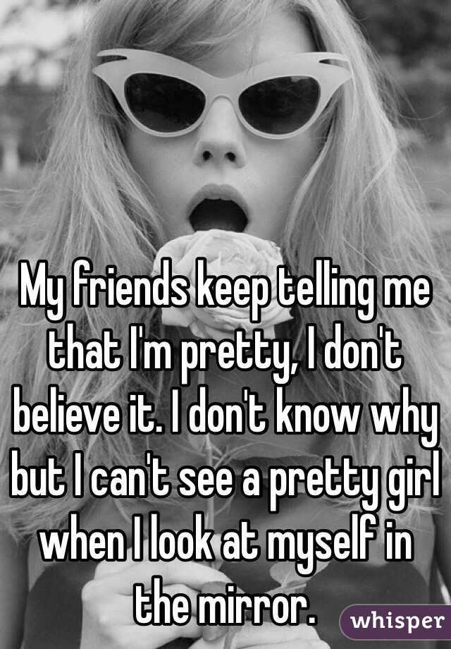 My friends keep telling me that I'm pretty, I don't believe it. I don't know why but I can't see a pretty girl when I look at myself in the mirror. 