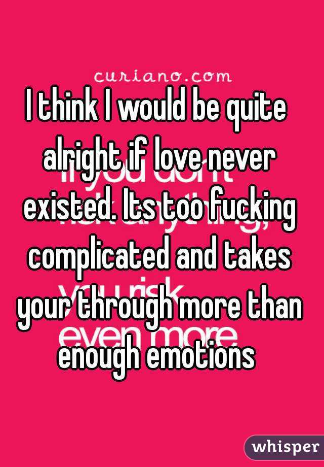 I think I would be quite alright if love never existed. Its too fucking complicated and takes your through more than enough emotions 