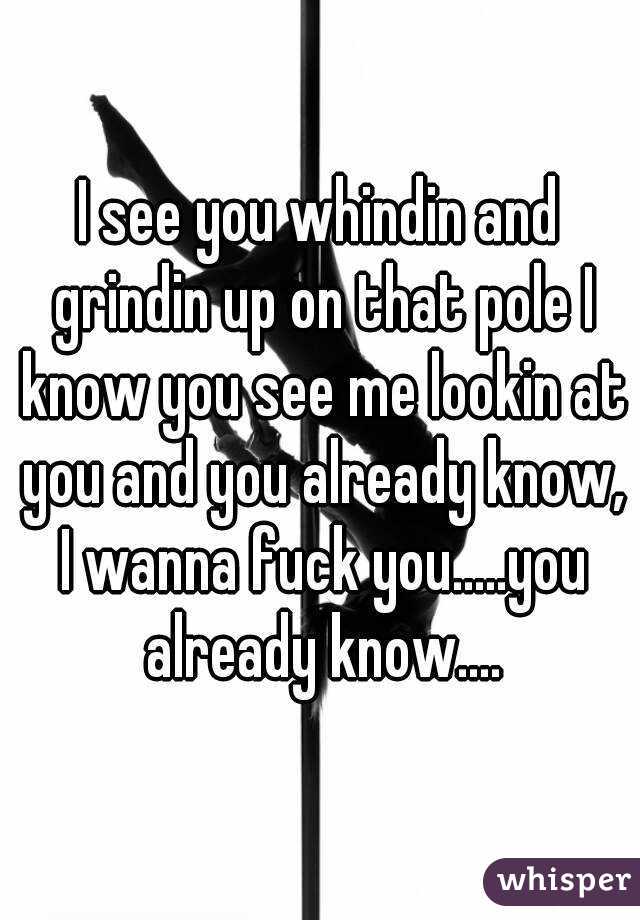 I see you whindin and grindin up on that pole I know you see me lookin at you and you already know, I wanna fuck you.....you already know....