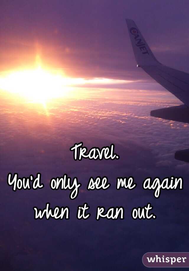 Travel. 
You'd only see me again when it ran out. 