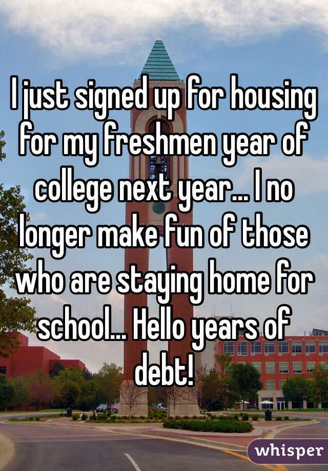 I just signed up for housing for my freshmen year of college next year... I no longer make fun of those who are staying home for school... Hello years of debt!