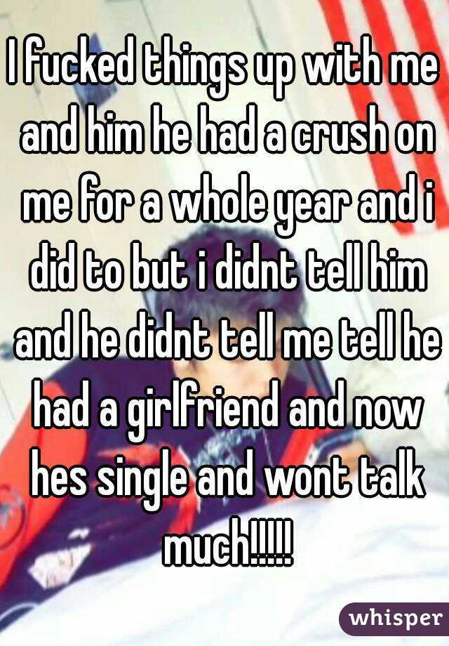 I fucked things up with me and him he had a crush on me for a whole year and i did to but i didnt tell him and he didnt tell me tell he had a girlfriend and now hes single and wont talk much!!!!!
