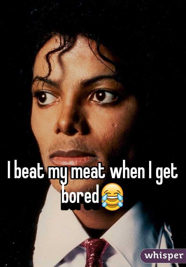 I beat my meat when I get bored😂
