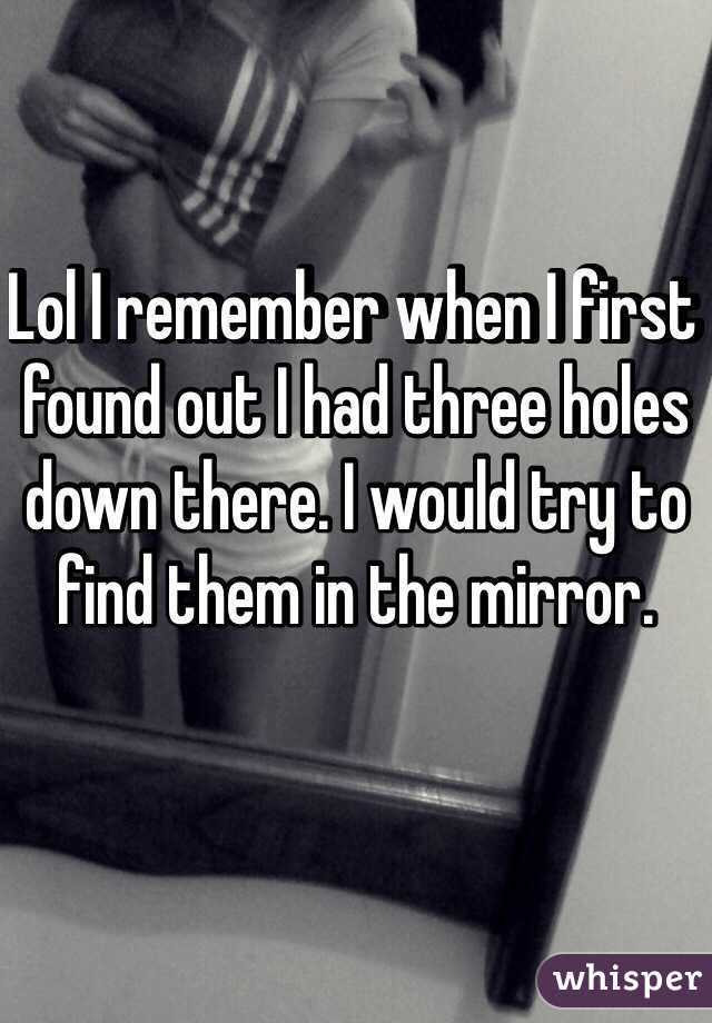 Lol I remember when I first found out I had three holes down there. I would try to find them in the mirror.