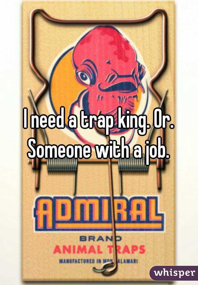 I need a trap king. Or. Someone with a job. 