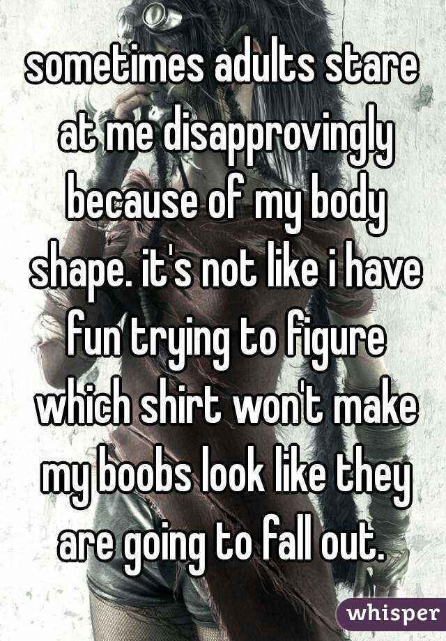 sometimes adults stare at me disapprovingly because of my body shape. it's not like i have fun trying to figure which shirt won't make my boobs look like they are going to fall out. 