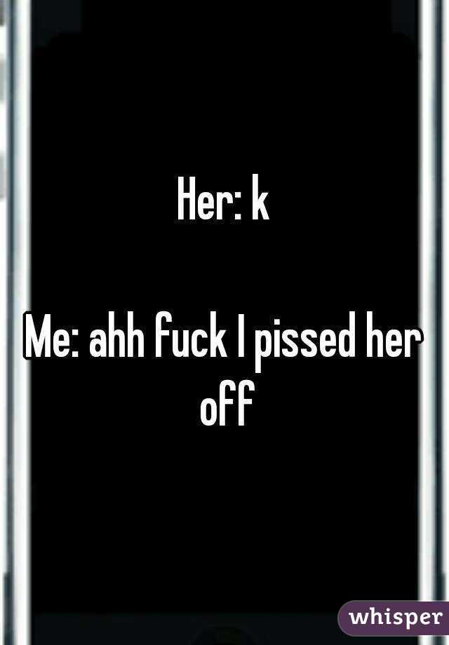Her: k

Me: ahh fuck I pissed her off