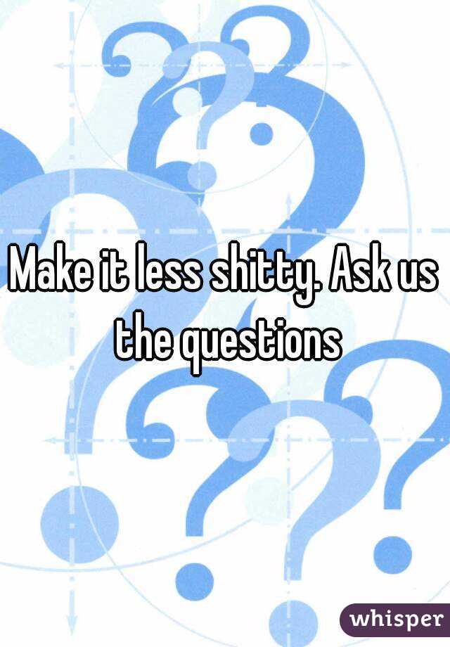 Make it less shitty. Ask us the questions