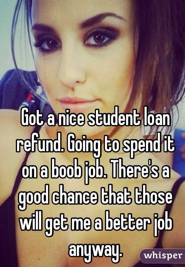 Got a nice student loan refund. Going to spend it on a boob job. There's a good chance that those will get me a better job anyway.