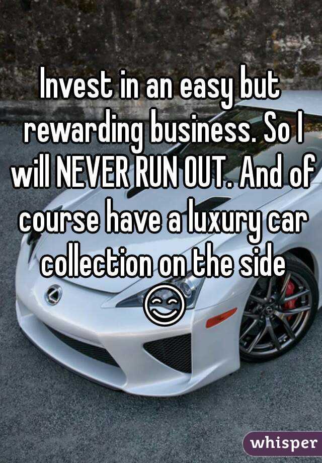 Invest in an easy but rewarding business. So I will NEVER RUN OUT. And of course have a luxury car collection on the side 😊 