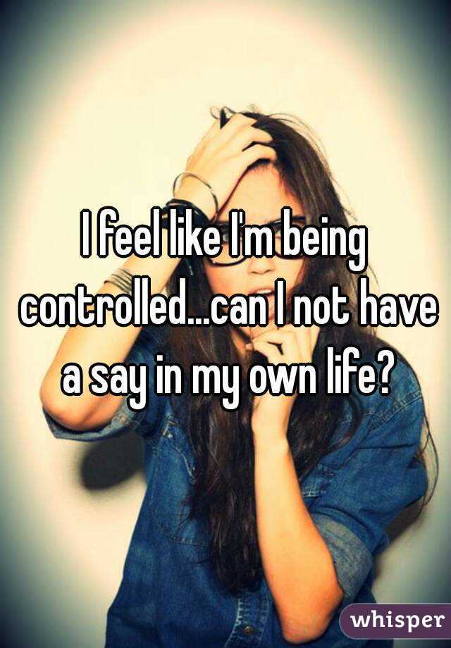 I feel like I'm being controlled...can I not have a say in my own life?