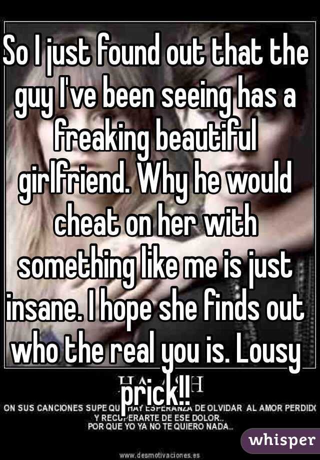 So I just found out that the guy I've been seeing has a freaking beautiful girlfriend. Why he would cheat on her with something like me is just insane. I hope she finds out who the real you is. Lousy prick!! 