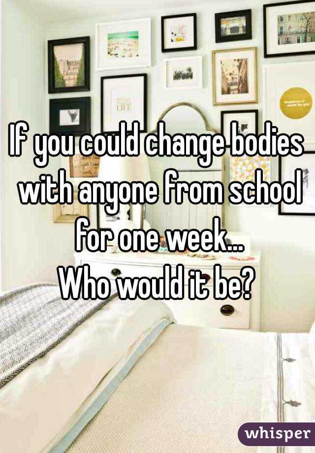 If you could change bodies with anyone from school for one week...
Who would it be?
