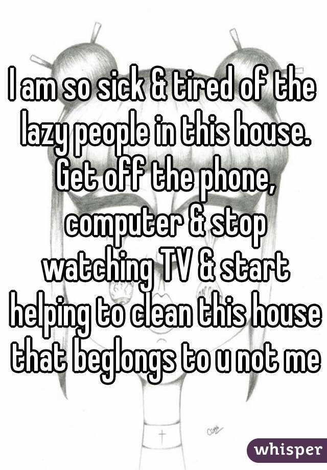 I am so sick & tired of the lazy people in this house. Get off the phone, computer & stop watching TV & start helping to clean this house that beglongs to u not me