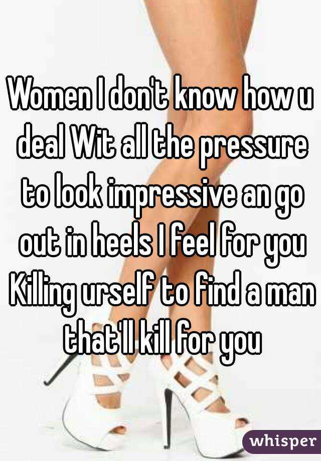 Women I don't know how u deal Wit all the pressure to look impressive an go out in heels I feel for you Killing urself to find a man that'll kill for you
