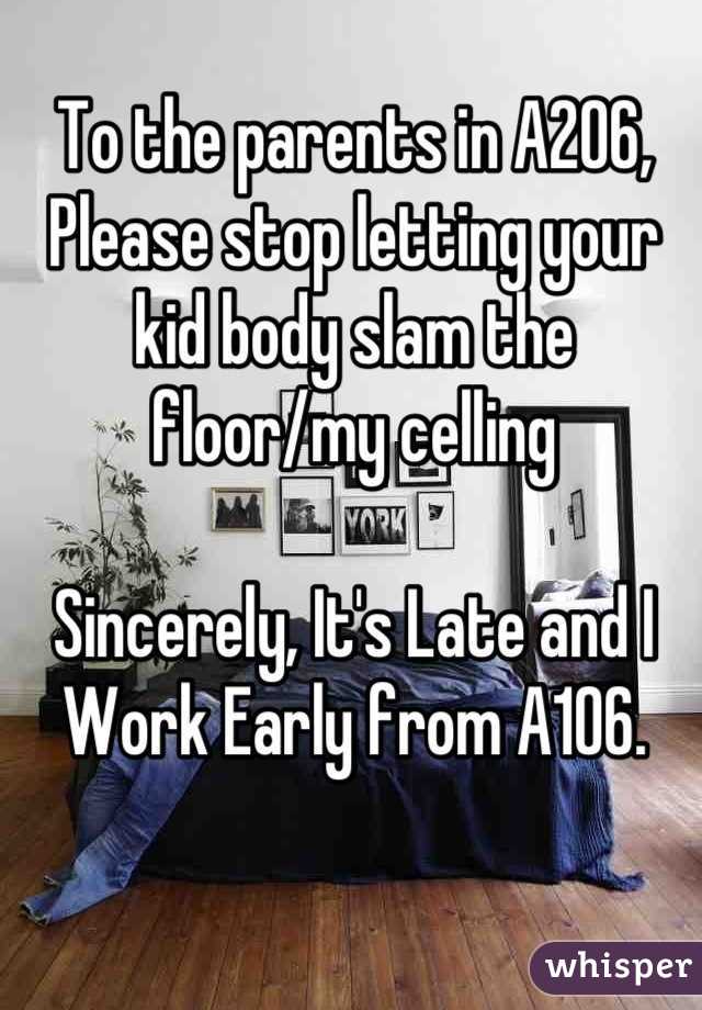To the parents in A206,
Please stop letting your kid body slam the floor/my celling

Sincerely, It's Late and I Work Early from A106.