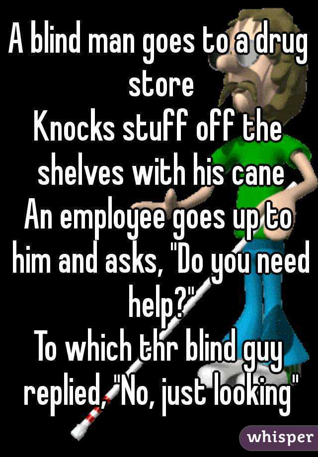 A blind man goes to a drug store
Knocks stuff off the shelves with his cane
An employee goes up to him and asks, "Do you need help?"
To which thr blind guy replied, "No, just looking"
