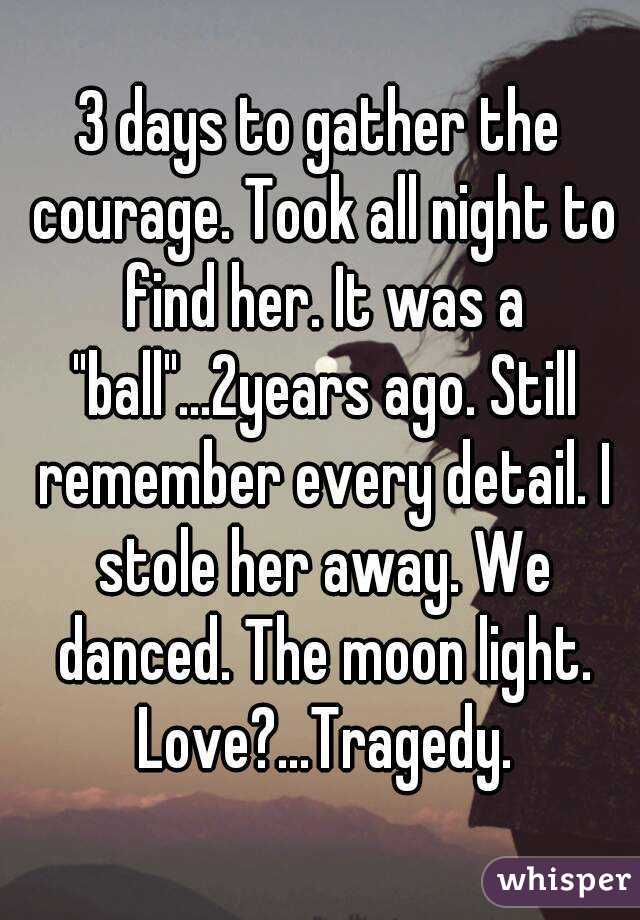 3 days to gather the courage. Took all night to find her. It was a "ball"...2years ago. Still remember every detail. I stole her away. We danced. The moon light. Love?...Tragedy.