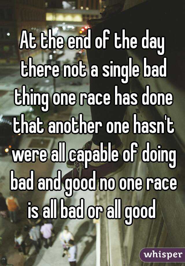 At the end of the day there not a single bad thing one race has done that another one hasn't were all capable of doing bad and good no one race is all bad or all good 