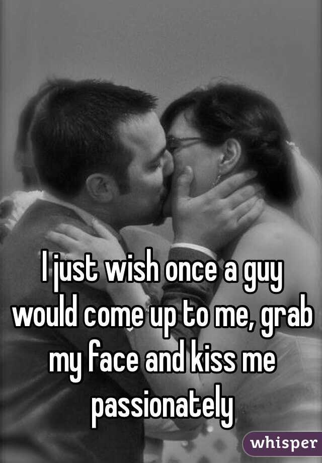 I just wish once a guy would come up to me, grab my face and kiss me passionately