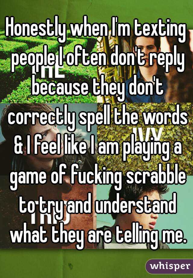 Honestly when I'm texting people I often don't reply because they don't correctly spell the words & I feel like I am playing a game of fucking scrabble to try and understand what they are telling me.