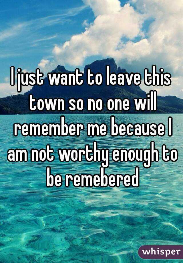 I just want to leave this town so no one will remember me because I am not worthy enough to be remebered