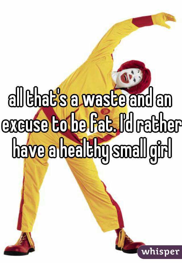 all that's a waste and an excuse to be fat. I'd rather have a healthy small girl