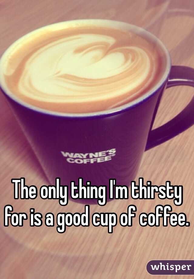 The only thing I'm thirsty for is a good cup of coffee.