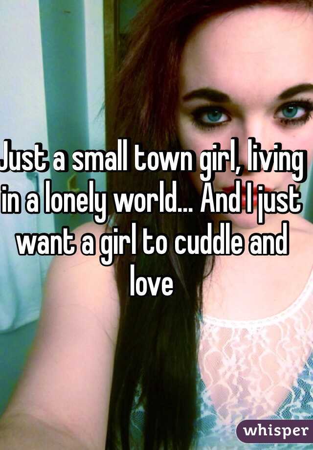 Just a small town girl, living in a lonely world... And I just want a girl to cuddle and love 