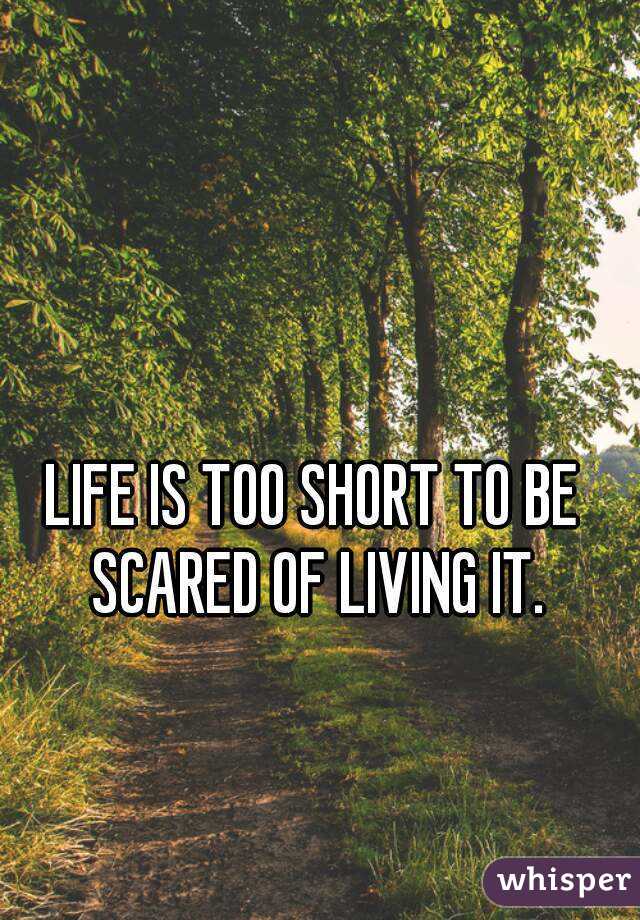 LIFE IS TOO SHORT TO BE SCARED OF LIVING IT.