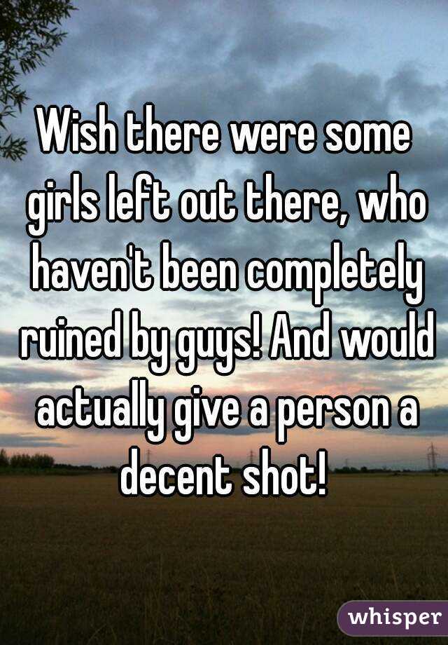 Wish there were some girls left out there, who haven't been completely ruined by guys! And would actually give a person a decent shot! 