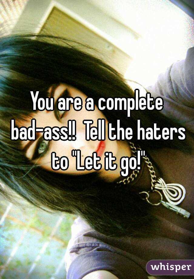 You are a complete bad-ass!!  Tell the haters to "Let it go!"
