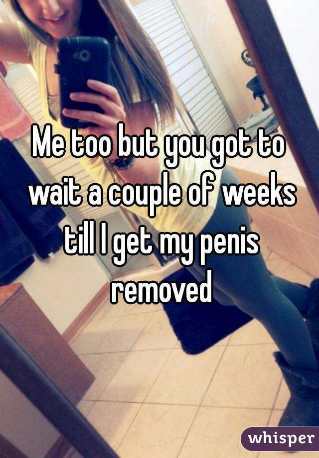 Me too but you got to wait a couple of weeks till I get my penis removed